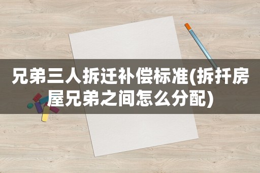 兄弟三人拆遷補償標準(拆扦房屋兄弟之間怎么分配)
