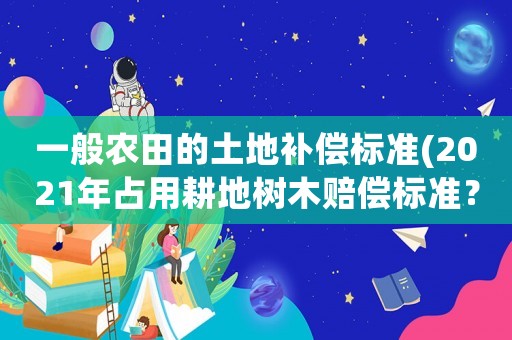 一般農(nóng)田的土地補(bǔ)償標(biāo)準(zhǔn)(2021年占用耕地樹木賠償標(biāo)準(zhǔn)？)