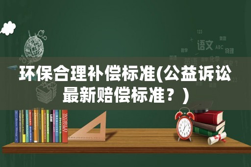 環保合理補償標準(公益訴訟最新賠償標準？)