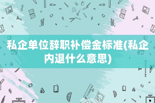 私企單位辭職補(bǔ)償金標(biāo)準(zhǔn)(私企內(nèi)退什么意思)
