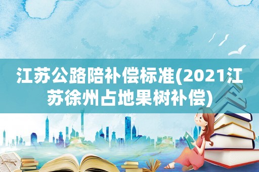 江蘇公路陪補償標準(2021江蘇徐州占地果樹補償)