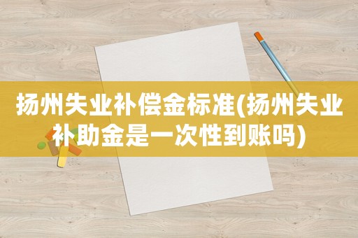 揚州失業(yè)補償金標(biāo)準(zhǔn)(揚州失業(yè)補助金是一次性到賬嗎)