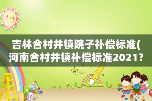 吉林合村并鎮(zhèn)院子補償標準(河南合村并鎮(zhèn)補償標準2021？)