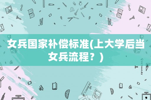 女兵國(guó)家補(bǔ)償標(biāo)準(zhǔn)(上大學(xué)后當(dāng)女兵流程？)