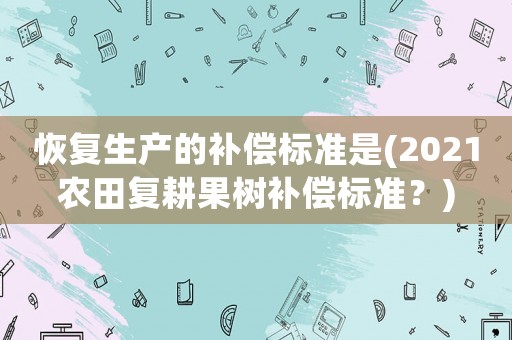 恢復生產(chǎn)的補償標準是(2021農(nóng)田復耕果樹補償標準？)