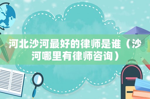 河北沙河最好的律師是誰（沙河哪里有律師咨詢）