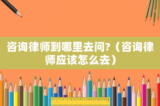 咨詢律師到哪里去問(wèn)?（咨詢律師應(yīng)該怎么去）