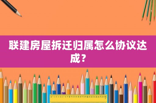 聯建房屋拆遷歸屬怎么協議達成？