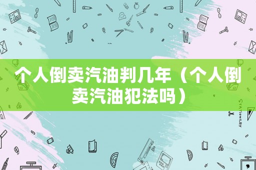 個人倒賣汽油判幾年（個人倒賣汽油犯法嗎）