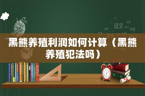 黑熊養殖利潤如何計算（黑熊養殖犯法嗎）