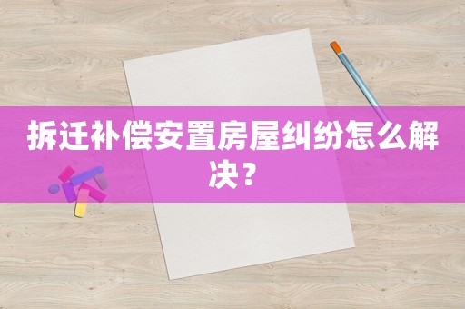 拆遷補償安置房屋糾紛怎么解決？