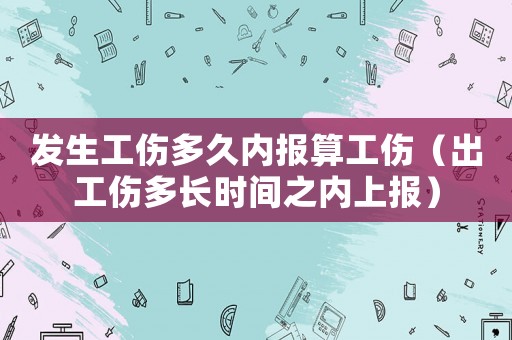 發生工傷多久內報算工傷（出工傷多長時間之內上報）