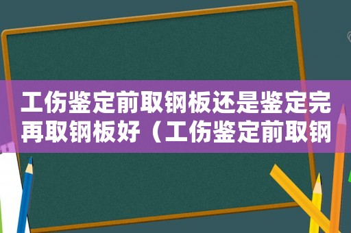 工傷鑒定前取鋼板還是鑒定完再取鋼板好（工傷鑒定前取鋼板還是鑒定完再取）