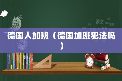 德國人加班（德國加班犯法嗎）