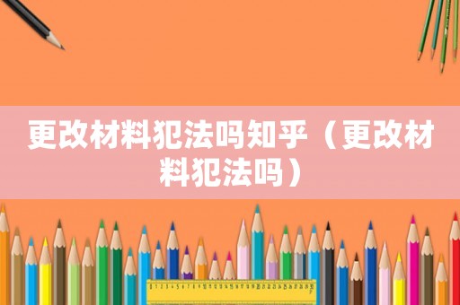 更改材料犯法嗎知乎（更改材料犯法嗎）