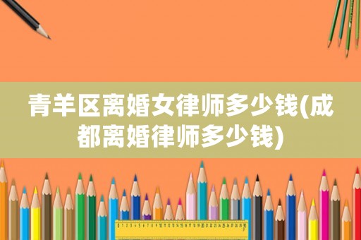 青羊區(qū)離婚女律師多少錢(成都離婚律師多少錢)