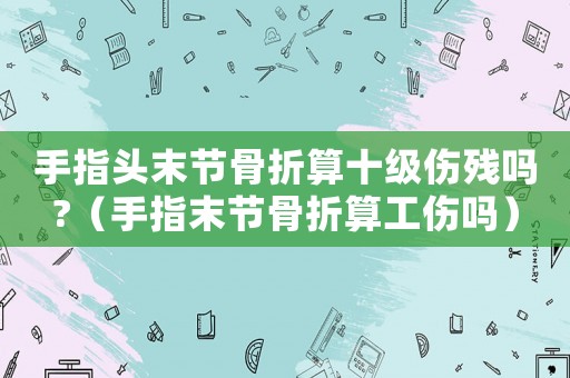 手指頭末節(jié)骨折算十級傷殘嗎?（手指末節(jié)骨折算工傷嗎）