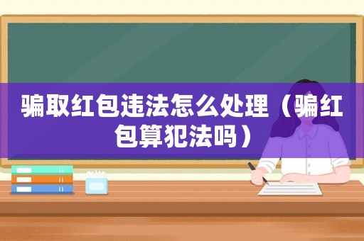騙取紅包違法怎么處理（騙紅包算犯法嗎）