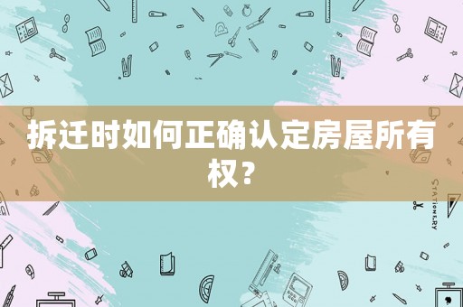 拆遷時如何正確認定房屋所有權？