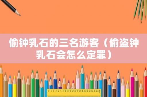 偷鐘乳石的三名游客（偷盜鐘乳石會怎么定罪）
