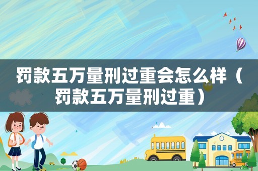 罰款五萬(wàn)量刑過(guò)重會(huì)怎么樣（罰款五萬(wàn)量刑過(guò)重）