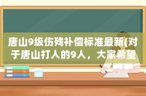 唐山9級傷殘補償標準最新(對于唐山打人的9人，大家希望是從輕處罰還是從重判決)