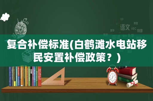復(fù)合補(bǔ)償標(biāo)準(zhǔn)(白鶴灘水電站移民安置補(bǔ)償政策？)