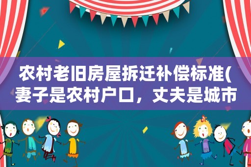 農村老舊房屋拆遷補償標準(妻子是農村戶口，丈夫是城市戶口，農村的房屋拆遷，對丈夫有什么補償嗎？)