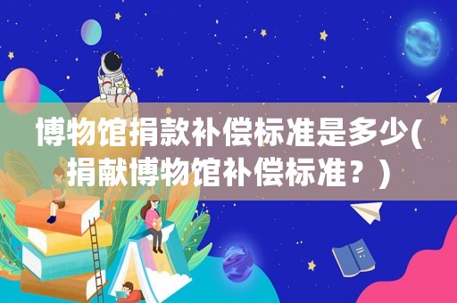 博物館捐款補償標準是多少(捐獻博物館補償標準？)