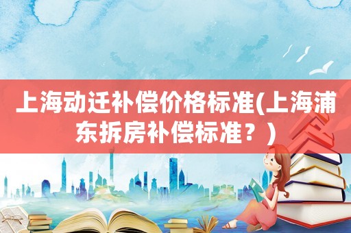上海動遷補償價格標準(上海浦東拆房補償標準？)