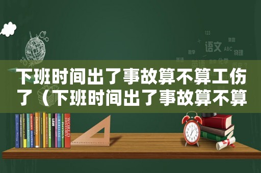 下班時(shí)間出了事故算不算工傷了（下班時(shí)間出了事故算不算工傷）