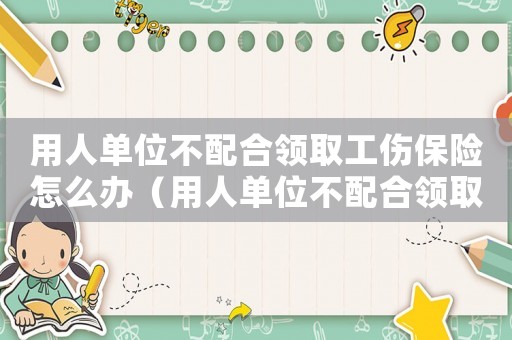 用人單位不配合領取工傷保險怎么辦（用人單位不配合領取工傷保險）