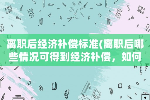 離職后經濟補償標準(離職后哪些情況可得到經濟補償，如何計算經濟補償？)