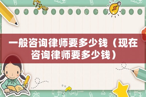 一般咨詢律師要多少錢（現在咨詢律師要多少錢）
