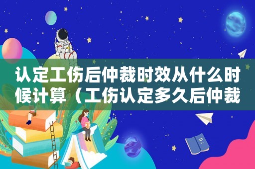 認定工傷后仲裁時效從什么時候計算（工傷認定多久后仲裁）