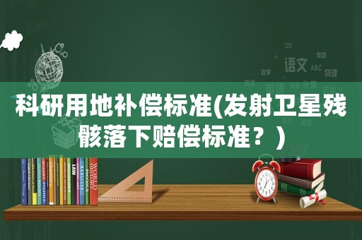 科研用地補(bǔ)償標(biāo)準(zhǔn)(發(fā)射衛(wèi)星殘骸落下賠償標(biāo)準(zhǔn)？)