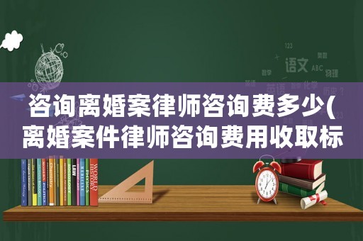 咨詢離婚案律師咨詢費多少(離婚案件律師咨詢費用收取標準)