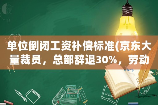 單位倒閉工資補(bǔ)償標(biāo)準(zhǔn)(京東大量裁員，總部辭退30%，勞動(dòng)合同終止是什么補(bǔ)償標(biāo)準(zhǔn)？)