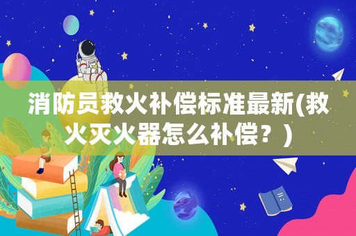 消防員救火補償標準最新(救火滅火器怎么補償？)