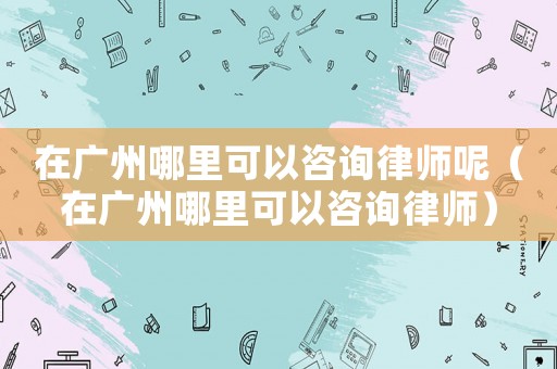 在廣州哪里可以咨詢律師呢（在廣州哪里可以咨詢律師）