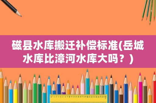 磁縣水庫搬遷補償標準(岳城水庫比漳河水庫大嗎？)