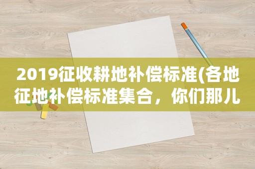 2019征收耕地補(bǔ)償標(biāo)準(zhǔn)(各地征地補(bǔ)償標(biāo)準(zhǔn)集合，你們那兒的補(bǔ)貼是多少？)