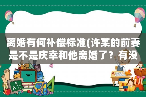 離婚有何補償標準(許某的前妻是不是慶幸和他離婚了？有沒有感到后怕？)