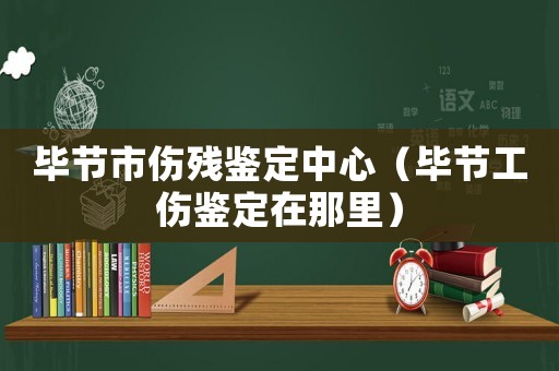 畢節市傷殘鑒定中心（畢節工傷鑒定在那里）