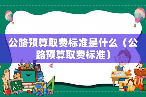 公路預算取費標準是什么（公路預算取費標準）