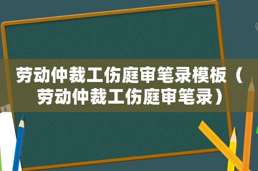 勞動仲裁工傷庭審筆錄模板（勞動仲裁工傷庭審筆錄）