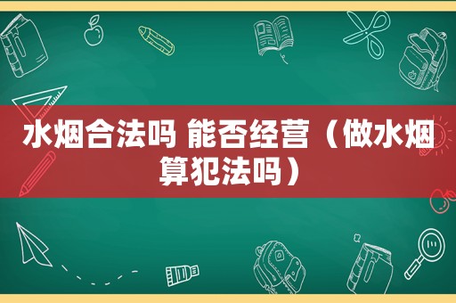 水煙合法嗎 能否經營（做水煙算犯法嗎）
