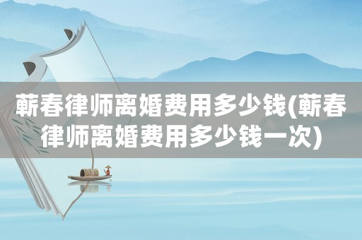 蘄春律師離婚費用多少錢(蘄春律師離婚費用多少錢一次)