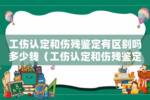 工傷認定和傷殘鑒定有區別嗎多少錢（工傷認定和傷殘鑒定有區別嗎）