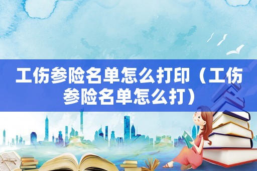 工傷參險(xiǎn)名單怎么打印（工傷參險(xiǎn)名單怎么打）